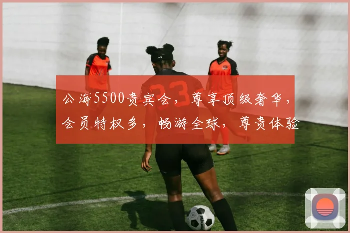 公海5500贵宾会，尊享顶级奢华，会员特权多，畅游全球，尊贵体验，不容错过，一探究竟