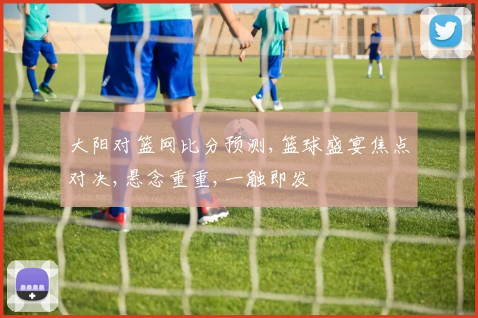大阳对篮网比分预测,篮球盛宴焦点对决,悬念重重,一触即发