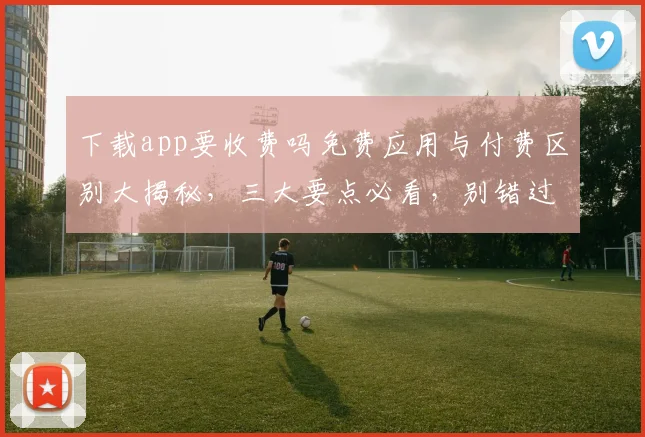 下载app要收费吗免费应用与付费区别大揭秘，三大要点必看，别错过